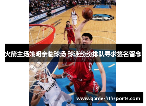 火箭主场姚明亲临球场 球迷纷纷排队寻求签名留念