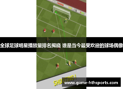 全球足球明星播放量排名揭晓 谁是当今最受欢迎的球场偶像