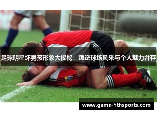 足球明星坏男孩形象大揭秘：叛逆球场风采与个人魅力并存