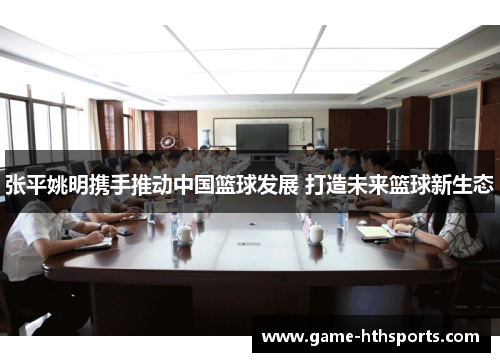 张平姚明携手推动中国篮球发展 打造未来篮球新生态