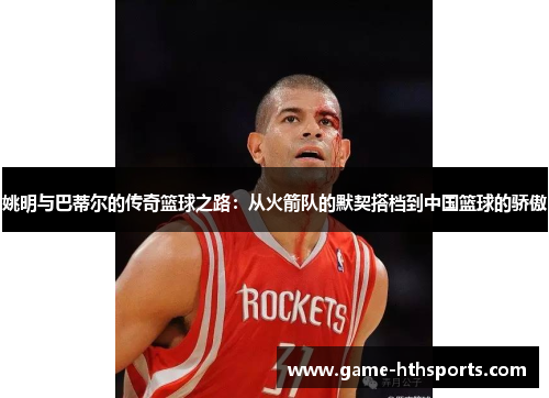姚明与巴蒂尔的传奇篮球之路：从火箭队的默契搭档到中国篮球的骄傲