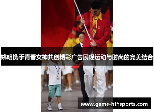 姚明携手青春女神共创精彩广告展现运动与时尚的完美结合
