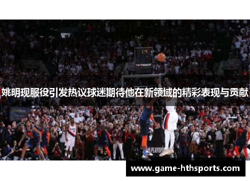 姚明现服役引发热议球迷期待他在新领域的精彩表现与贡献