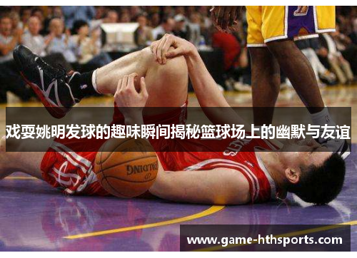 戏耍姚明发球的趣味瞬间揭秘篮球场上的幽默与友谊