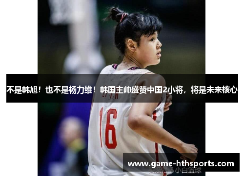 不是韩旭！也不是杨力维！韩国主帅盛赞中国2小将，将是未来核心
