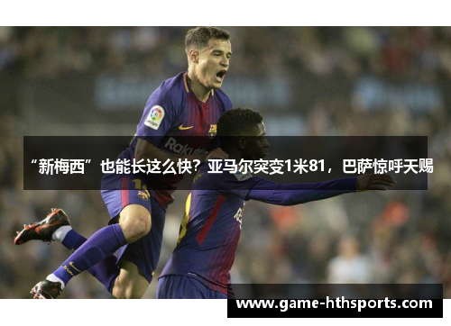 “新梅西”也能长这么快？亚马尔突变1米81，巴萨惊呼天赐