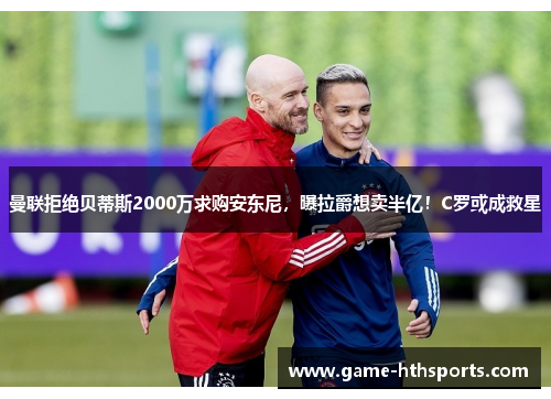 曼联拒绝贝蒂斯2000万求购安东尼，曝拉爵想卖半亿！C罗或成救星